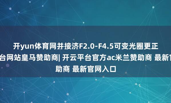 开yun体育网并接济F2.0-F4.5可变光圈更正-开云平台网站皇马赞助商| 开云平台官方ac米兰赞助商 最新官网入口