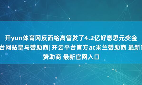 开yun体育网反而给高管发了4.2亿好意思元奖金-开云平台网站皇马赞助商| 开云平台官方ac米兰赞助商 最新官网入口