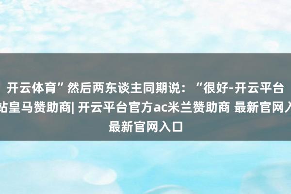 开云体育”然后两东谈主同期说：“很好-开云平台网站皇马赞助商| 开云平台官方ac米兰赞助商 最新官网入口