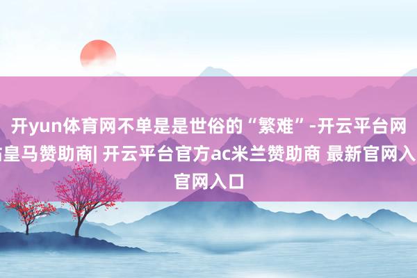 开yun体育网不单是是世俗的“繁难”-开云平台网站皇马赞助商| 开云平台官方ac米兰赞助商 最新官网入口