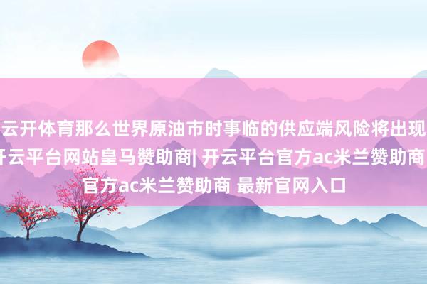 云开体育那么世界原油市时事临的供应端风险将出现骨子性攀升-开云平台网站皇马赞助商| 开云平台官方ac米兰赞助商 最新官网入口