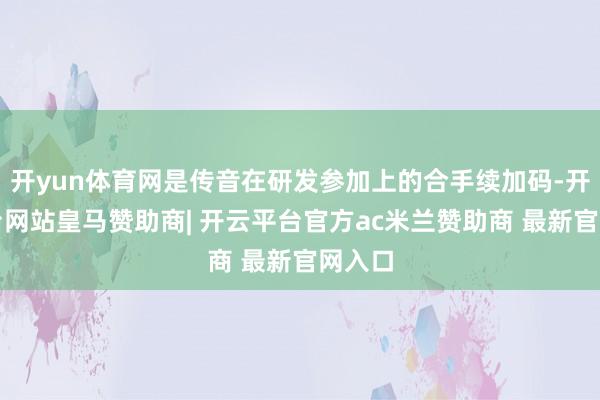开yun体育网是传音在研发参加上的合手续加码-开云平台网站皇马赞助商| 开云平台官方ac米兰赞助商 最新官网入口