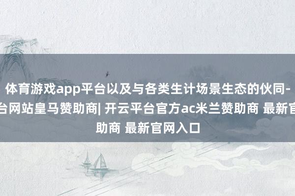 体育游戏app平台以及与各类生计场景生态的伙同-开云平台网站皇马赞助商| 开云平台官方ac米兰赞助商 最新官网入口