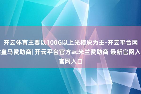 开云体育主要以100G以上光模块为主-开云平台网站皇马赞助商| 开云平台官方ac米兰赞助商 最新官网入口