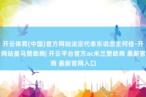 开云体育(中国)官方网站法定代表东说念主何佳-开云平台网站皇马赞助商| 开云平台官方ac米兰赞助商 最新官网入口