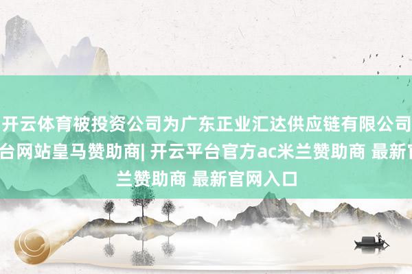 开云体育被投资公司为广东正业汇达供应链有限公司-开云平台网站皇马赞助商| 开云平台官方ac米兰赞助商 最新官网入口