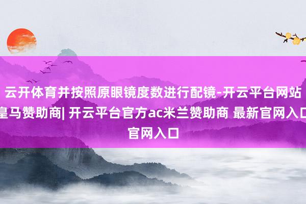 云开体育并按照原眼镜度数进行配镜-开云平台网站皇马赞助商| 开云平台官方ac米兰赞助商 最新官网入口