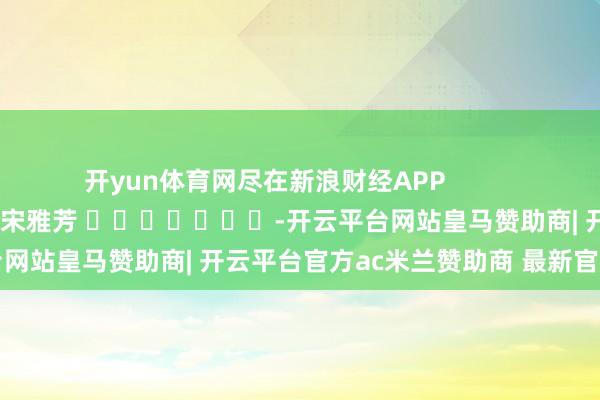 开yun体育网尽在新浪财经APP            						拖累剪辑：宋雅芳 							-开云平台网站皇马赞助商| 开云平台官方ac米兰赞助商 最新官网入口