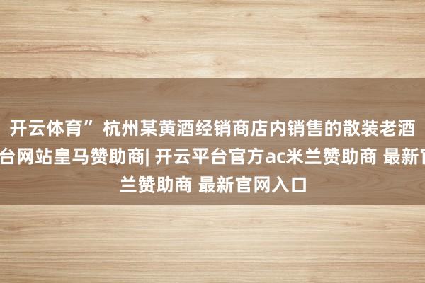 开云体育” 杭州某黄酒经销商店内销售的散装老酒-开云平台网站皇马赞助商| 开云平台官方ac米兰赞助商 最新官网入口