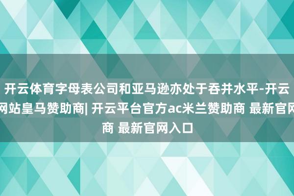 开云体育字母表公司和亚马逊亦处于吞并水平-开云平台网站皇马赞助商| 开云平台官方ac米兰赞助商 最新官网入口