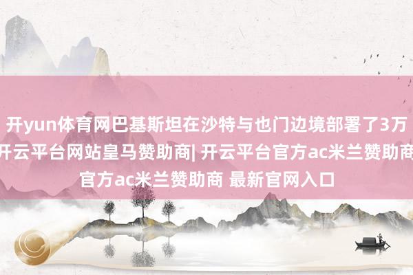 开yun体育网巴基斯坦在沙特与也门边境部署了3万至4万名军力-开云平台网站皇马赞助商| 开云平台官方ac米兰赞助商 最新官网入口