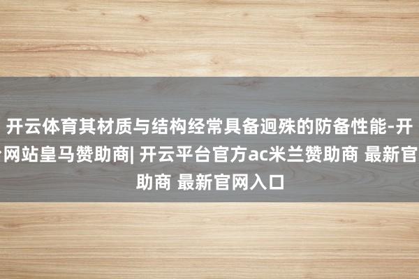 开云体育其材质与结构经常具备迥殊的防备性能-开云平台网站皇马赞助商| 开云平台官方ac米兰赞助商 最新官网入口