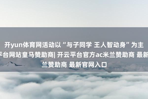 开yun体育网活动以“与子同学 王人智动身”为主题-开云平台网站皇马赞助商| 开云平台官方ac米兰赞助商 最新官网入口