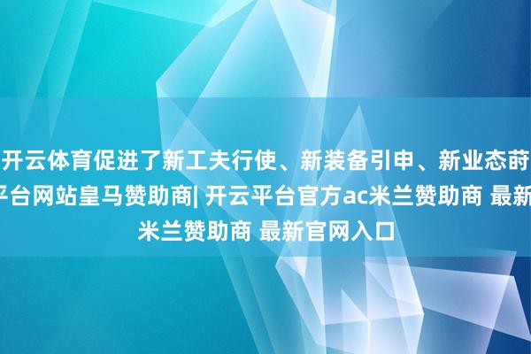 开云体育促进了新工夫行使、新装备引申、新业态莳植-开云平台网站皇马赞助商| 开云平台官方ac米兰赞助商 最新官网入口