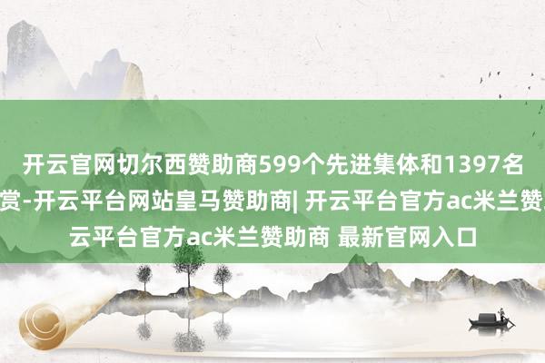 开云官网切尔西赞助商599个先进集体和1397名先进使命者受到犒赏-开云平台网站皇马赞助商| 开云平台官方ac米兰赞助商 最新官网入口