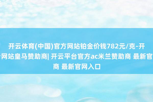 开云体育(中国)官方网站铂金价钱782元/克-开云平台网站皇马赞助商| 开云平台官方ac米兰赞助商 最新官网入口