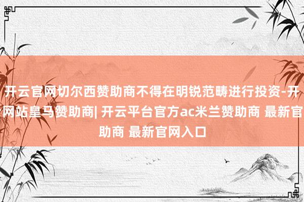 开云官网切尔西赞助商不得在明锐范畴进行投资-开云平台网站皇马赞助商| 开云平台官方ac米兰赞助商 最新官网入口