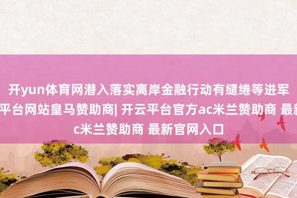 开yun体育网潜入落实离岸金融行动有缱绻等进军部署-开云平台网站皇马赞助商| 开云平台官方ac米兰赞助商 最新官网入口