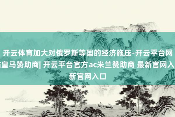 开云体育加大对俄罗斯等国的经济施压-开云平台网站皇马赞助商| 开云平台官方ac米兰赞助商 最新官网入口