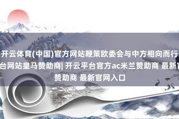 开云体育(中国)官方网站鞭策欧委会与中方相向而行-开云平台网站皇马赞助商| 开云平台官方ac米兰赞助商 最新官网入口