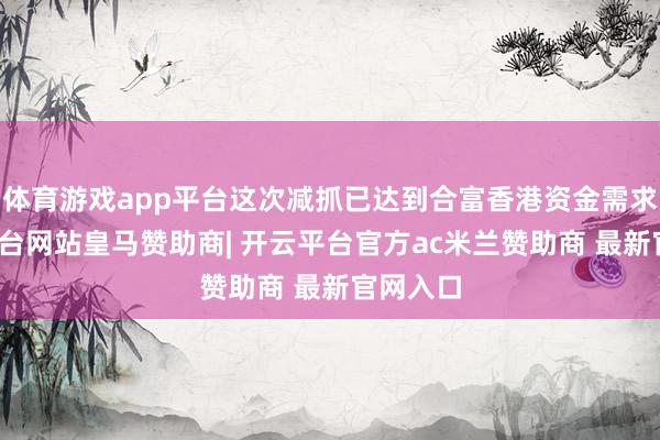 体育游戏app平台这次减抓已达到合富香港资金需求-开云平台网站皇马赞助商| 开云平台官方ac米兰赞助商 最新官网入口