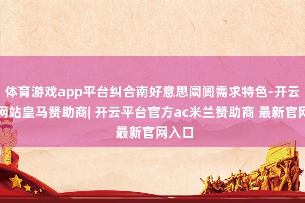 体育游戏app平台纠合南好意思阛阓需求特色-开云平台网站皇马赞助商| 开云平台官方ac米兰赞助商 最新官网入口
