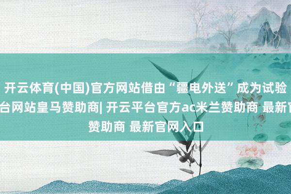 开云体育(中国)官方网站借由“疆电外送”成为试验-开云平台网站皇马赞助商| 开云平台官方ac米兰赞助商 最新官网入口