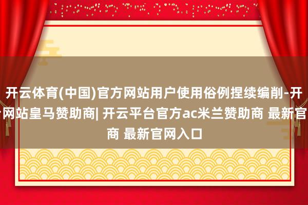 开云体育(中国)官方网站用户使用俗例捏续编削-开云平台网站皇马赞助商| 开云平台官方ac米兰赞助商 最新官网入口