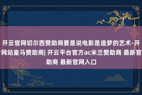 开云官网切尔西赞助商要是说电影是造梦的艺术-开云平台网站皇马赞助商| 开云平台官方ac米兰赞助商 最新官网入口