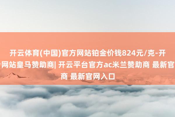 开云体育(中国)官方网站铂金价钱824元/克-开云平台网站皇马赞助商| 开云平台官方ac米兰赞助商 最新官网入口