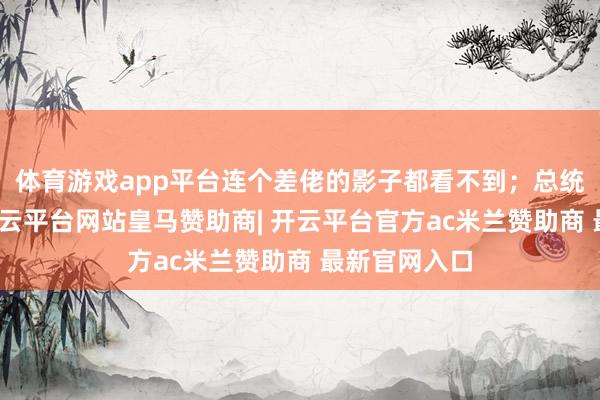 体育游戏app平台连个差佬的影子都看不到；总统亲戚的店-开云平台网站皇马赞助商| 开云平台官方ac米兰赞助商 最新官网入口