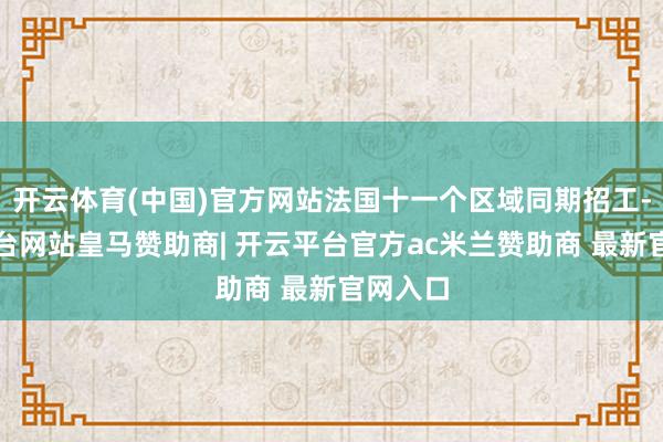开云体育(中国)官方网站法国十一个区域同期招工-开云平台网站皇马赞助商| 开云平台官方ac米兰赞助商 最新官网入口