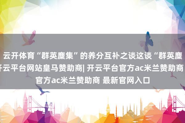 云开体育“群英麇集”的养分互补之谈这谈“群英麇集”的妙处-开云平台网站皇马赞助商| 开云平台官方ac米兰赞助商 最新官网入口
