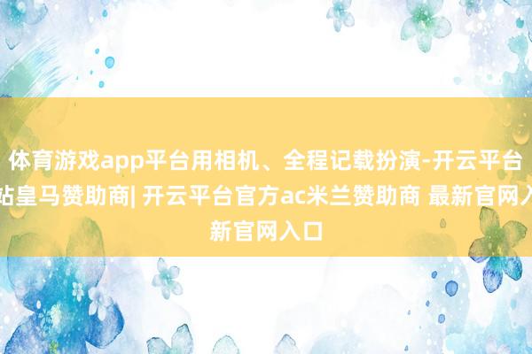 体育游戏app平台用相机、全程记载扮演-开云平台网站皇马赞助商| 开云平台官方ac米兰赞助商 最新官网入口